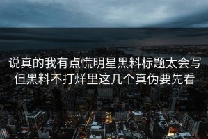说真的我有点慌明星黑料标题太会写但黑料不打烊里这几个真伪要先看
