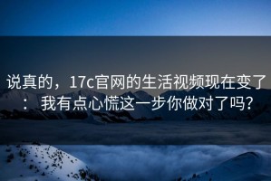 说真的，17c官网的生活视频现在变了： 我有点心慌这一步你做对了吗？
