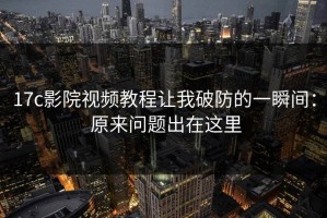 17c影院视频教程让我破防的一瞬间： 原来问题出在这里