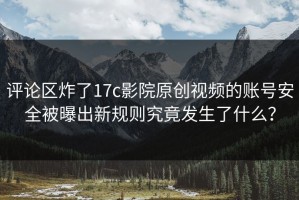 评论区炸了17c影院原创视频的账号安全被曝出新规则究竟发生了什么？