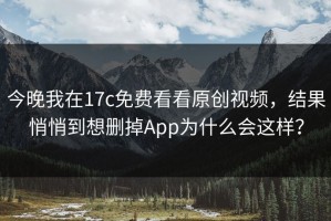 今晚我在17c免费看看原创视频，结果悄悄到想删掉App为什么会这样？