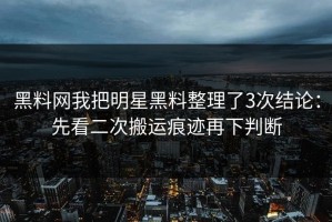 黑料网我把明星黑料整理了3次结论：先看二次搬运痕迹再下判断