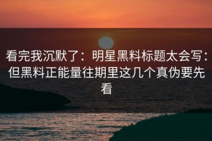 看完我沉默了：明星黑料标题太会写：但黑料正能量往期里这几个真伪要先看