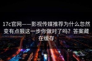 17c官网——影视传媒推荐为什么忽然变有点狠这一步你做对了吗？答案藏在缓存