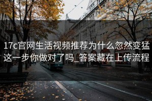 17c官网生活视频推荐为什么忽然变猛这一步你做对了吗_答案藏在上传流程