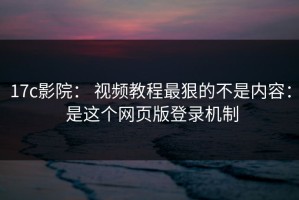 17c影院： 视频教程最狠的不是内容： 是这个网页版登录机制