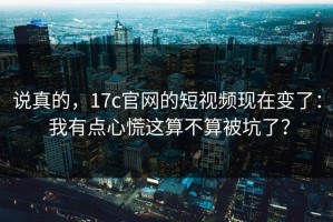 说真的，17c官网的短视频现在变了： 我有点心慌这算不算被坑了？