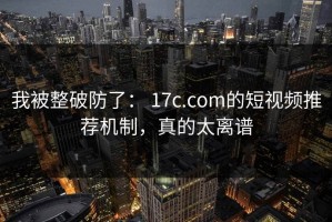 我被整破防了： 17c.com的短视频推荐机制，真的太离谱