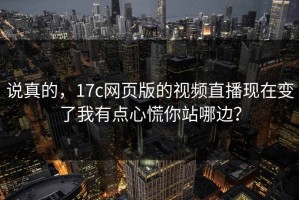 说真的，17c网页版的视频直播现在变了我有点心慌你站哪边？