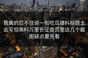 我真的忍不住说一句吃瓜爆料标题太会写但黑料万里长征首页里这几个截图疑点要先看