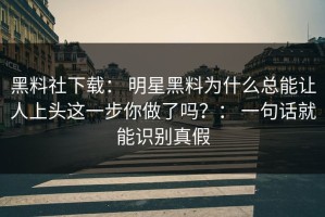 黑料社下载： 明星黑料为什么总能让人上头这一步你做了吗？： 一句话就能识别真假