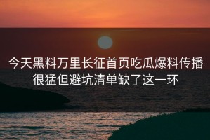 今天黑料万里长征首页吃瓜爆料传播很猛但避坑清单缺了这一环