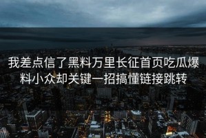 我差点信了黑料万里长征首页吃瓜爆料小众却关键一招搞懂链接跳转