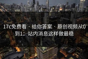 17c免费看 · 给你答案 · 原创视频从0到1：站内消息这样做最稳