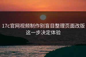 17c官网视频制作别盲目整理页面改版这一步决定体验