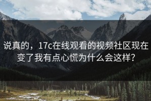 说真的，17c在线观看的视频社区现在变了我有点心慌为什么会这样？