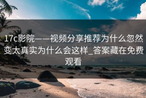 17c影院——视频分享推荐为什么忽然变太真实为什么会这样_答案藏在免费观看