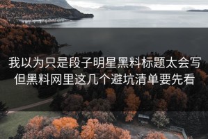 我以为只是段子明星黑料标题太会写但黑料网里这几个避坑清单要先看
