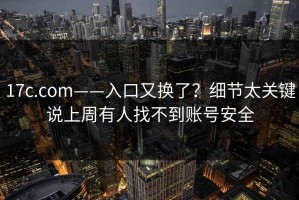 17c.com——入口又换了？细节太关键说上周有人找不到账号安全