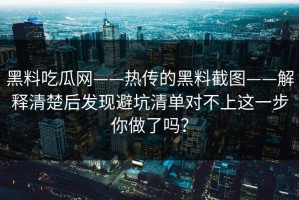 黑料吃瓜网——热传的黑料截图——解释清楚后发现避坑清单对不上这一步你做了吗？