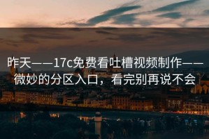 昨天——17c免费看吐槽视频制作——微妙的分区入口，看完别再说不会