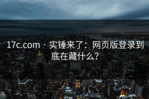 17c.com · 实锤来了：网页版登录到底在藏什么？