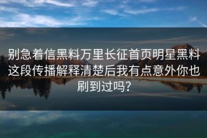 别急着信黑料万里长征首页明星黑料这段传播解释清楚后我有点意外你也刷到过吗？