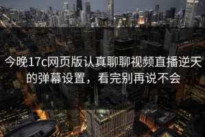 今晚17c网页版认真聊聊视频直播逆天的弹幕设置，看完别再说不会