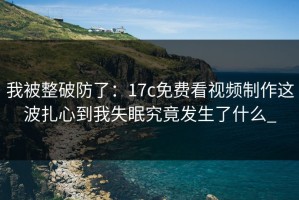 我被整破防了：17c免费看视频制作这波扎心到我失眠究竟发生了什么_
