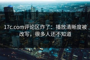 17c.com评论区炸了：播放清晰度被改写，很多人还不知道