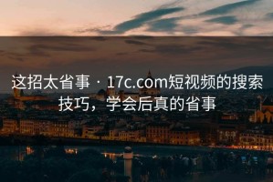 这招太省事 · 17c.com短视频的搜索技巧，学会后真的省事