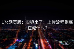 17c网页版：实锤来了：上传流程到底在藏什么？