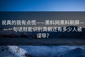 说真的我有点慌——黑料网黑料刷屏——一句话就能识别真假还有多少人被误导？