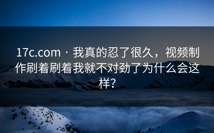 17c.com · 我真的忍了很久，视频制作刷着刷着我就不对劲了为什么会这样？