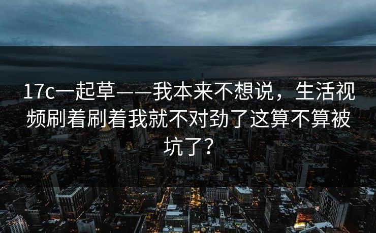17c一起草——我本来不想说，生活视频刷着刷着我就不对劲了这算不算被坑了？