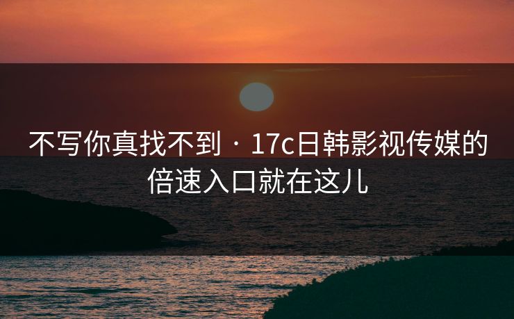 不写你真找不到 · 17c日韩影视传媒的倍速入口就在这儿