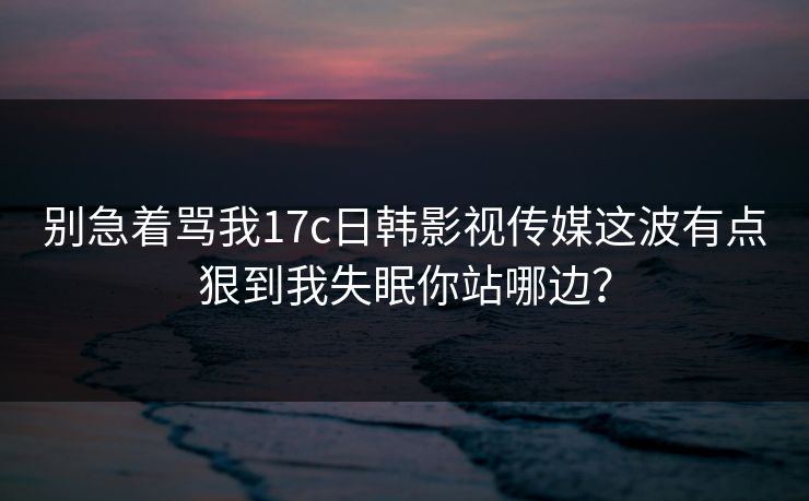 别急着骂我17c日韩影视传媒这波有点狠到我失眠你站哪边？