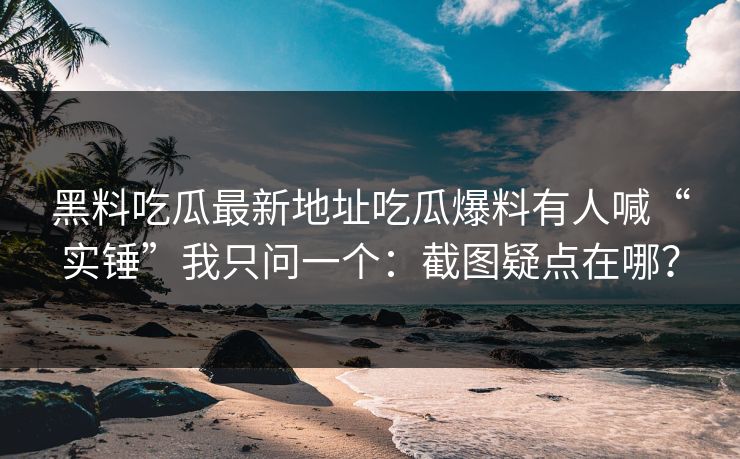 黑料吃瓜最新地址吃瓜爆料有人喊“实锤”我只问一个：截图疑点在哪？