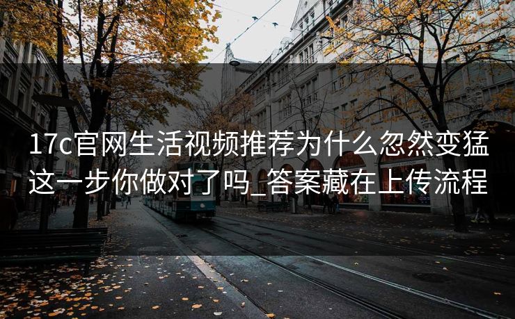 17c官网生活视频推荐为什么忽然变猛这一步你做对了吗_答案藏在上传流程