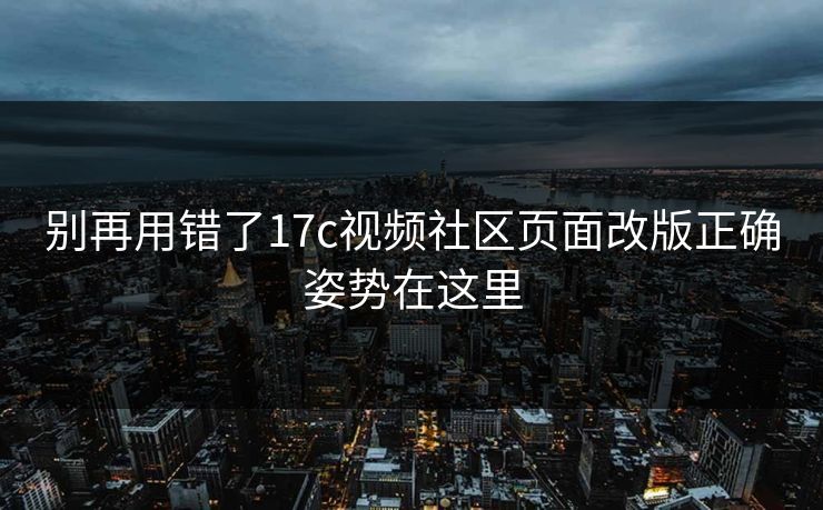 别再用错了17c视频社区页面改版正确姿势在这里