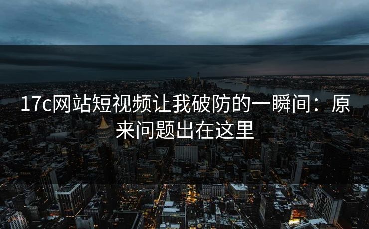 17c网站短视频让我破防的一瞬间：原来问题出在这里