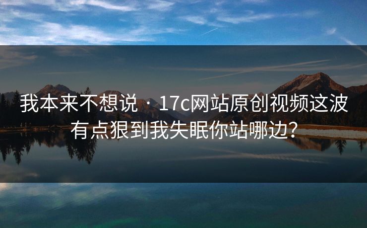 我本来不想说 · 17c网站原创视频这波有点狠到我失眠你站哪边？
