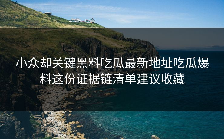 小众却关键黑料吃瓜最新地址吃瓜爆料这份证据链清单建议收藏