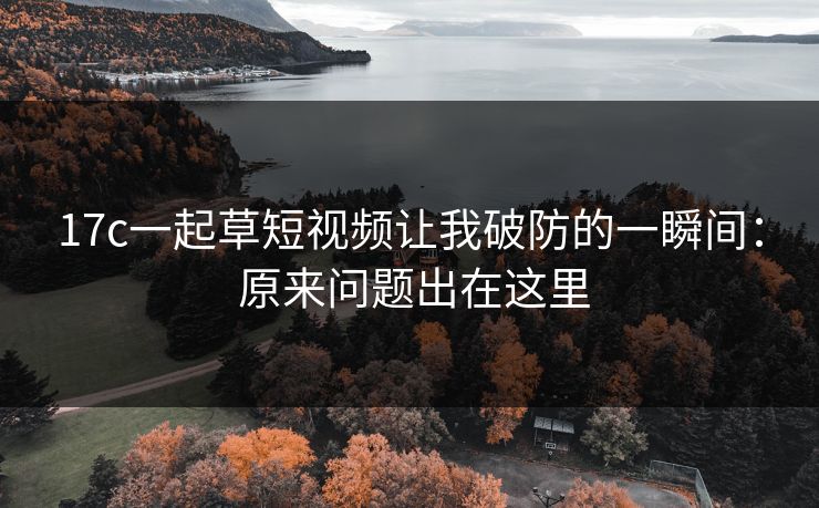 17c一起草短视频让我破防的一瞬间： 原来问题出在这里