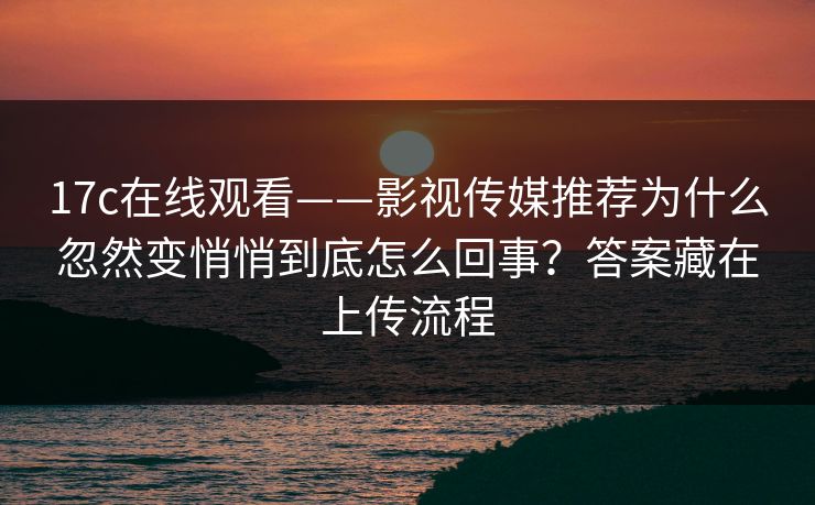 17c在线观看——影视传媒推荐为什么忽然变悄悄到底怎么回事？答案藏在上传流程