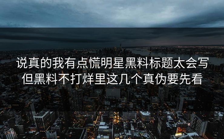说真的我有点慌明星黑料标题太会写但黑料不打烊里这几个真伪要先看