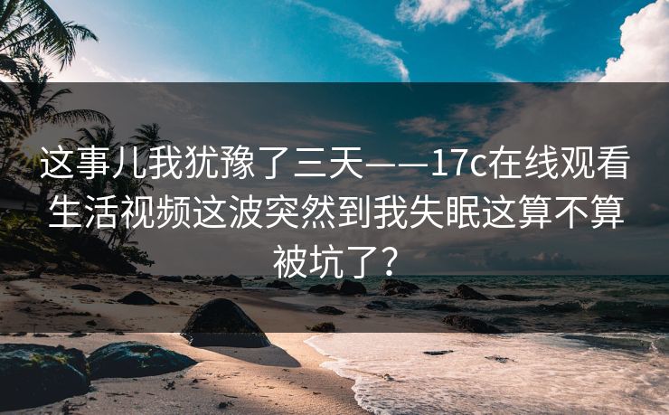 这事儿我犹豫了三天——17c在线观看生活视频这波突然到我失眠这算不算被坑了？