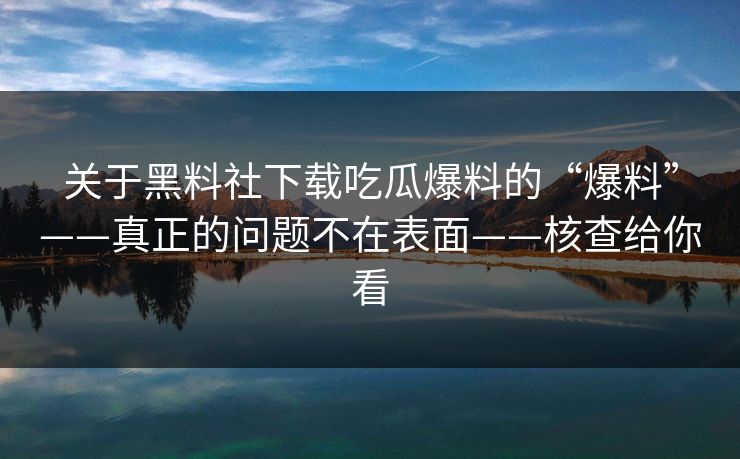 关于黑料社下载吃瓜爆料的“爆料”——真正的问题不在表面——核查给你看