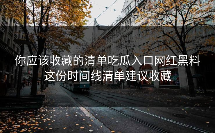 你应该收藏的清单吃瓜入口网红黑料这份时间线清单建议收藏