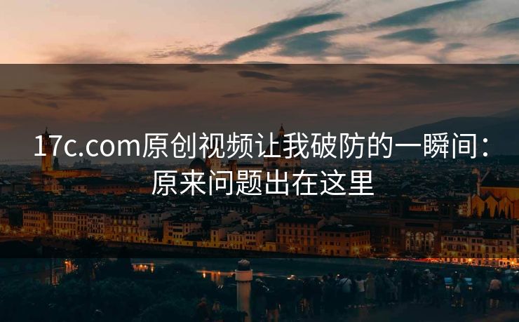 17c.com原创视频让我破防的一瞬间： 原来问题出在这里